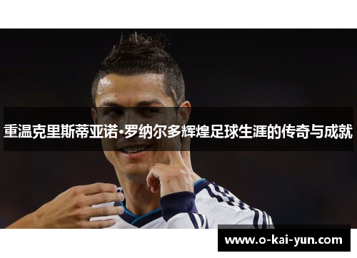 重温克里斯蒂亚诺·罗纳尔多辉煌足球生涯的传奇与成就