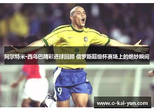 阿尔特米·西乌巴精彩进球回顾 俄罗斯超级杯赛场上的绝妙瞬间