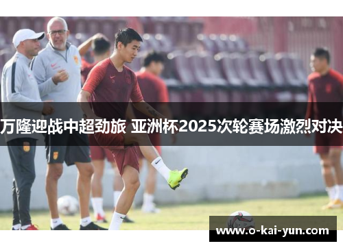 万隆迎战中超劲旅 亚洲杯2025次轮赛场激烈对决