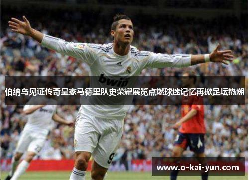 伯纳乌见证传奇皇家马德里队史荣耀展览点燃球迷记忆再掀足坛热潮