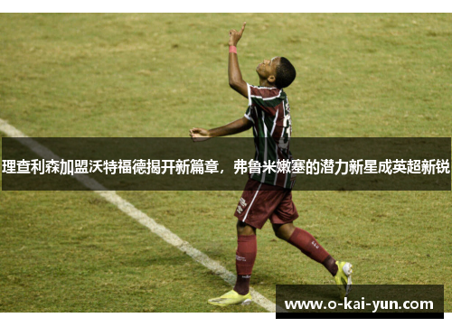 理查利森加盟沃特福德揭开新篇章，弗鲁米嫩塞的潜力新星成英超新锐