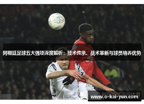 阿根廷足球五大强项深度解析：技术传承、战术革新与球员培养优势