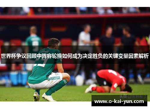 世界杯争议回顾中阵容轮换如何成为决定胜负的关键变量因素解析